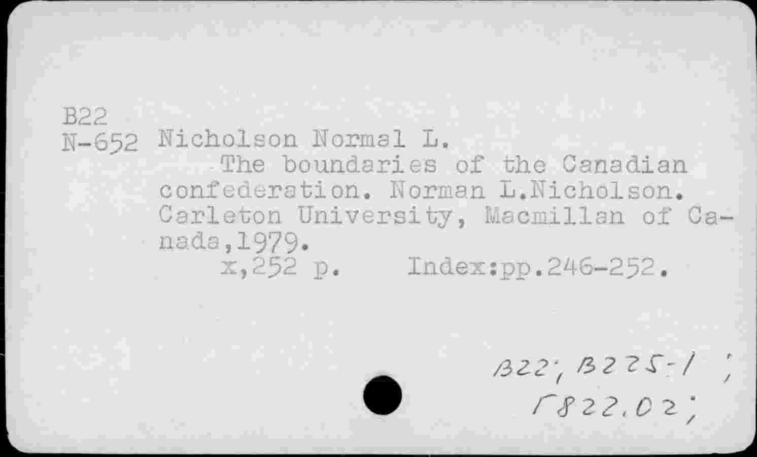 ﻿В22
N-652 Nicholson Normal L.
The boundaries of the Canadian confederation. Norman L.Nicholson. Carleton University, Macmillan of Canada ,1979»
x,252 p. Index:pp.246-252.
ЛГ 2Л с 2. ’